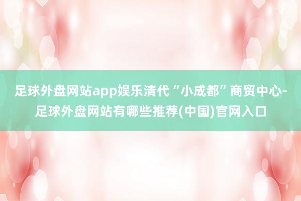 足球外盘网站app娱乐清代“小成都”商贸中心-足球外盘网站有哪些推荐(中国)官网入口