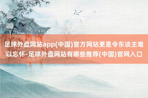 足球外盘网站app(中国)官方网站更是令东谈主难以忘怀-足球外盘网站有哪些推荐(中国)官网入口