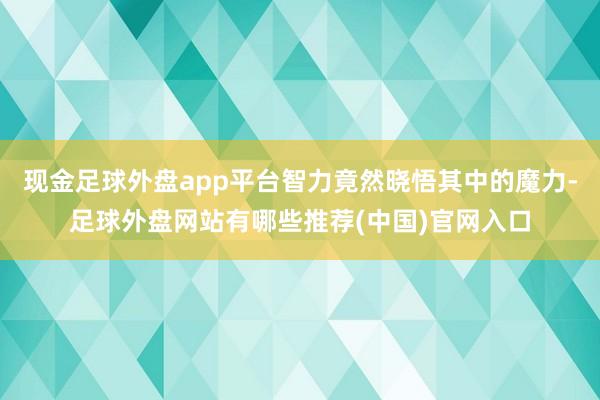 现金足球外盘app平台智力竟然晓悟其中的魔力-足球外盘网站有哪些推荐(中国)官网入口