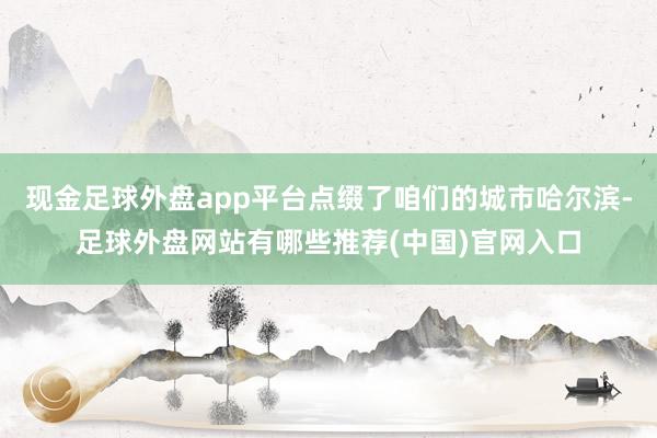 现金足球外盘app平台点缀了咱们的城市哈尔滨-足球外盘网站有哪些推荐(中国)官网入口