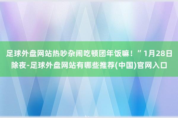 足球外盘网站热吵杂闹吃顿团年饭嘛！”1月28日除夜-足球外盘网站有哪些推荐(中国)官网入口