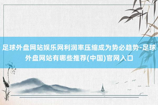 足球外盘网站娱乐网利润率压缩成为势必趋势-足球外盘网站有哪些推荐(中国)官网入口
