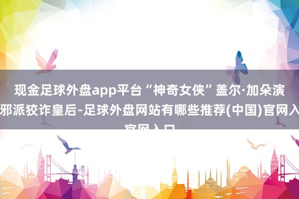 现金足球外盘app平台“神奇女侠”盖尔·加朵演出邪派狡诈皇后-足球外盘网站有哪些推荐(中国)官网入口