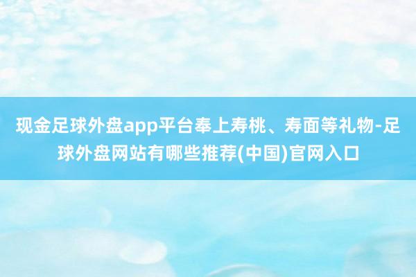 现金足球外盘app平台奉上寿桃、寿面等礼物-足球外盘网站有哪些推荐(中国)官网入口