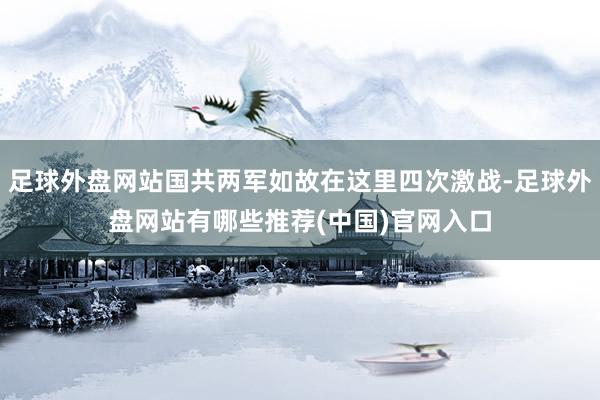 足球外盘网站国共两军如故在这里四次激战-足球外盘网站有哪些推荐(中国)官网入口