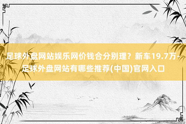 足球外盘网站娱乐网价钱合分别理？新车19.7万-足球外盘网站有哪些推荐(中国)官网入口