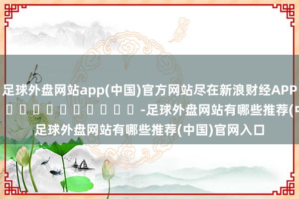 足球外盘网站app(中国)官方网站尽在新浪财经APP            													-足球外盘网站有哪些推荐(中国)官网入口
