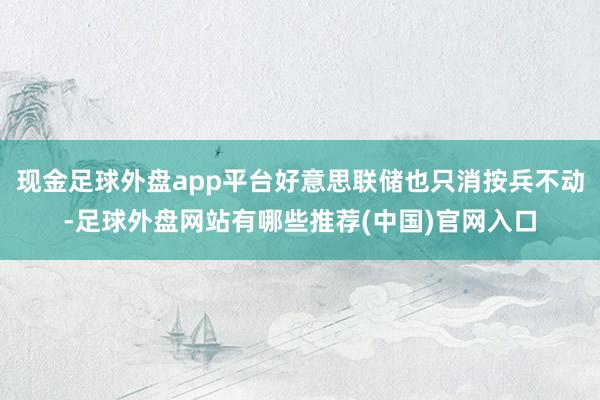 现金足球外盘app平台好意思联储也只消按兵不动-足球外盘网站有哪些推荐(中国)官网入口