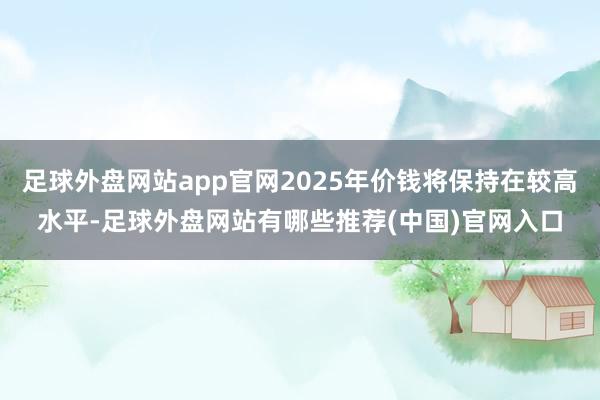 足球外盘网站app官网2025年价钱将保持在较高水平-足球外盘网站有哪些推荐(中国)官网入口