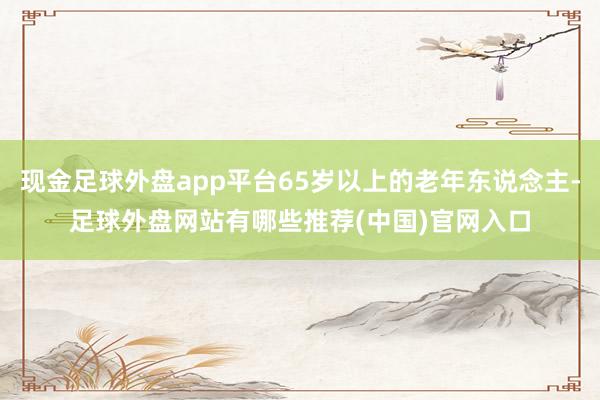 现金足球外盘app平台65岁以上的老年东说念主-足球外盘网站有哪些推荐(中国)官网入口