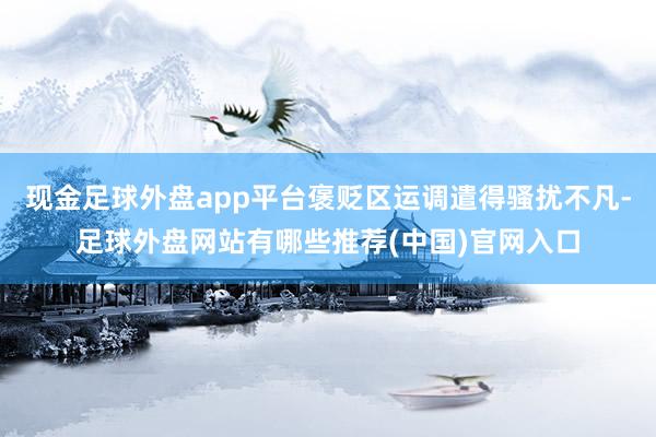 现金足球外盘app平台褒贬区运调遣得骚扰不凡-足球外盘网站有哪些推荐(中国)官网入口