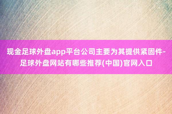 现金足球外盘app平台公司主要为其提供紧固件-足球外盘网站有哪些推荐(中国)官网入口