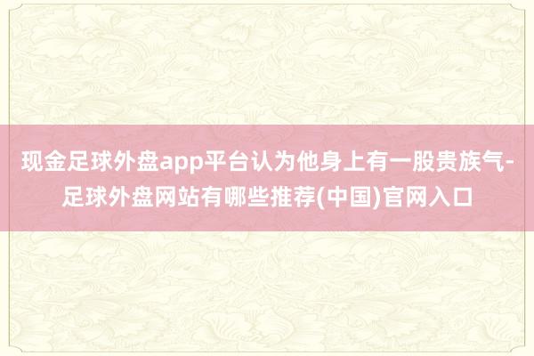现金足球外盘app平台认为他身上有一股贵族气-足球外盘网站有哪些推荐(中国)官网入口