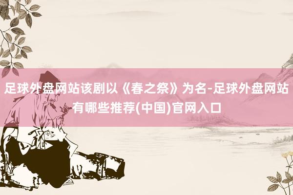 足球外盘网站该剧以《春之祭》为名-足球外盘网站有哪些推荐(中国)官网入口