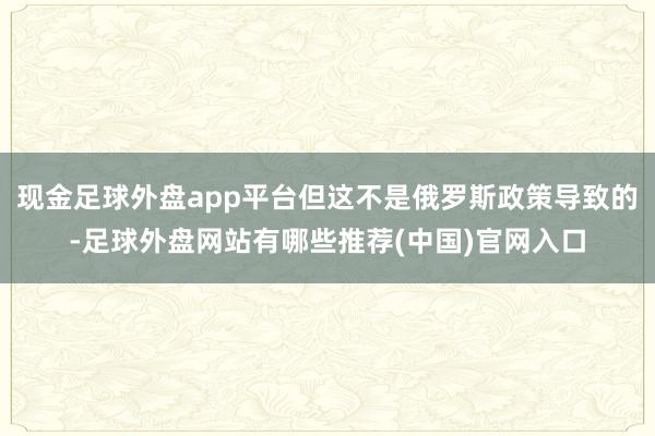 现金足球外盘app平台但这不是俄罗斯政策导致的-足球外盘网站有哪些推荐(中国)官网入口