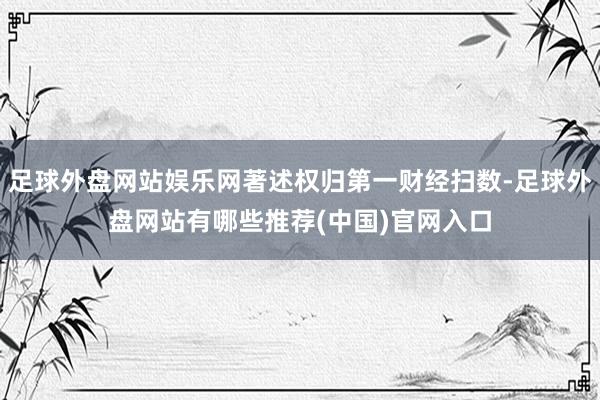 足球外盘网站娱乐网著述权归第一财经扫数-足球外盘网站有哪些推荐(中国)官网入口